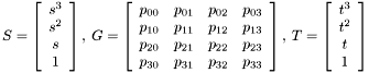 \[ S=\left[\begin{array}{c} s^3 \\ s^2 \\ s \\ 1 \end{array}\right],\: G= \left[\begin{array}{cccc} p_{00} & p_{01} & p_{02} & p_{03} \\ p_{10} & p_{11} & p_{12} & p_{13} \\ p_{20} & p_{21} & p_{22} & p_{23} \\ p_{30} & p_{31} & p_{32} & p_{33} \end{array}\right],\: T=\left[\begin{array}{c} t^3 \\ t^2 \\ t \\ 1 \end{array}\right] \]